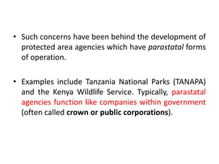• Such concerns have been behind the development of
protected area agencies which have parastatal forms
of operation.
• Examples include Tanzania National Parks (TANAPA)
and the Kenya Wildlife Service. Typically, parastatal
agencies function like companies within government
(often called crown or public corporations).

 