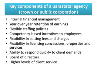 Key components of a parastatal agency
(crown or public corporation)
•
•
•
•
•
•

Internal financial management
Year over year retention of earnings
Flexible staffing policies
Competency-based incentives to employees
Flexibility in setting fees and charges
Flexibility in licensing concessions, properties and
services
• Ability to respond quickly to client demands
• Board of directors
• Higher levels of client service

 