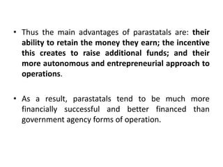 • Thus the main advantages of parastatals are: their
ability to retain the money they earn; the incentive
this creates to raise additional funds; and their
more autonomous and entrepreneurial approach to
operations.
• As a result, parastatals tend to be much more
financially successful and better financed than
government agency forms of operation.

 