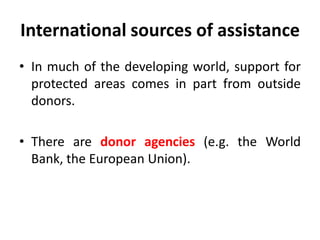 International sources of assistance
• In much of the developing world, support for
protected areas comes in part from outside
donors.

• There are donor agencies (e.g. the World
Bank, the European Union).

 