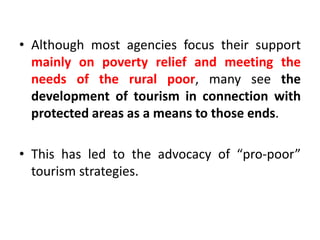 • Although most agencies focus their support
mainly on poverty relief and meeting the
needs of the rural poor, many see the
development of tourism in connection with
protected areas as a means to those ends.
• This has led to the advocacy of “pro-poor”
tourism strategies.

 