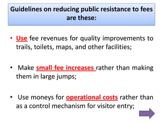 Guidelines on reducing public resistance to fees
are these:
• Use fee revenues for quality improvements to
trails, toilets, maps, and other facilities;
• Make small fee increases rather than making
them in large jumps;
• Use moneys for operational costs rather than
as a control mechanism for visitor entry;

 
