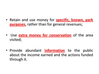 • Retain and use money for specific, known, park
purposes, rather than for general revenues;
• Use extra money for conservation of the area
visited;
• Provide abundant information to the public
about the income earned and the actions funded
through it.

 