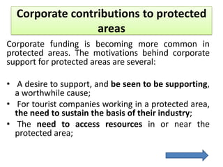 Corporate contributions to protected
areas
Corporate funding is becoming more common in
protected areas. The motivations behind corporate
support for protected areas are several:
• A desire to support, and be seen to be supporting,
a worthwhile cause;
• For tourist companies working in a protected area,
the need to sustain the basis of their industry;
• The need to access resources in or near the
protected area;

 