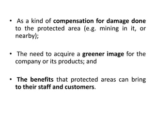 • As a kind of compensation for damage done
to the protected area (e.g. mining in it, or
nearby);
• The need to acquire a greener image for the
company or its products; and
• The benefits that protected areas can bring
to their staff and customers.

 