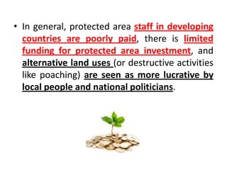 • In general, protected area staff in developing
countries are poorly paid, there is limited
funding for protected area investment, and
alternative land uses (or destructive activities
like poaching) are seen as more lucrative by
local people and national politicians.

 