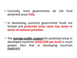 • Currently, most governments do not fund
protected areas fully.

• In developing countries government funds are
limited and protected areas come low down in
terms of national priorities.
• The average public support for protected areas in
developed countries (US$2,058 per km2) is much
greater than that in developing countries
(US$157).

 