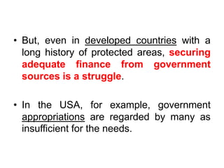 • But, even in developed countries with a
long history of protected areas, securing
adequate finance from government
sources is a struggle.

• In the USA, for example, government
appropriations are regarded by many as
insufficient for the needs.

 