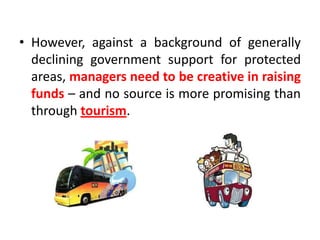 • However, against a background of generally
declining government support for protected
areas, managers need to be creative in raising
funds – and no source is more promising than
through tourism.

 