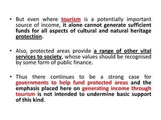 • But even where tourism is a potentially important
source of income, it alone cannot generate sufficient
funds for all aspects of cultural and natural heritage
protection.
• Also, protected areas provide a range of other vital
services to society, whose values should be recognised
by some form of public finance.
• Thus there continues to be a strong case for
governments to help fund protected areas and the
emphasis placed here on generating income through
tourism is not intended to undermine basic support
of this kind.

 