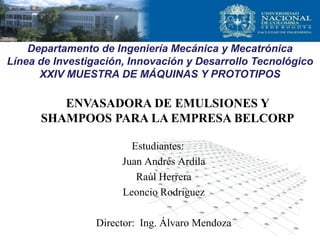 Estudiantes:
Juan Andrés Ardila
Raúl Herrera
Leoncio Rodriguez
Director: Ing. Álvaro Mendoza
ENVASADORA DE EMULSIONES Y
SHAMPOOS PARA LA EMPRESA BELCORP
Departamento de Ingeniería Mecánica y Mecatrónica
Línea de Investigación, Innovación y Desarrollo Tecnológico
XXIV MUESTRA DE MÁQUINAS Y PROTOTIPOS
 