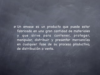 Un envase es un producto que puede estar
fabricado en una gran cantidad de materiales
y que sir ve para co ntener, proteger,
manipular, distribuir y presentar mercancías
en cualquier fase de su proceso productivo,
de distribución o venta.
 