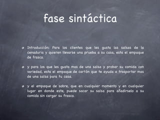 fase sintáctica

Introducción: Para los clientes que les gusta las salsas de la
cenaduria y quieren llevarse una prueba a su casa, esta el empaque
de frasco.

y para los que les gusta mas de una salsa y probar su comida con
variedad, esta el empaque de cartón que te ayuda a trasportar mas
de una salsa para tu casa.

y el empaque de sobre, que en cualquier momento y en cualquier
lugar en donde este, puede sacar su salsa para añadirselo a su
comida sin cargar su frasco.
 