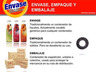ENVASE, EMPAQUE Y EMBALAJEENVASETradicionalmente un contenedor de líquidos. Actualmente vocablo genérico para cualquier contenedor.EMPAQUETradicionalmente un contenedor de sólidos. Pero se desalienta su uso.EMBALAJEContenedor de expedición, unitario o colectivo, usado para proteger la mercancía en su ruta de distribución.