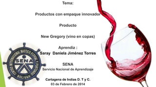 Tema:
Productos con empaque innovador
Producto
New Gregory (vino en copas)
Aprendiz :
Saray Daniela Jiménez Torres
SENA
Servicio Nacional de Aprendizaje
Cartagena de Indias D. T y C.
03 de Febrero de 2014
 