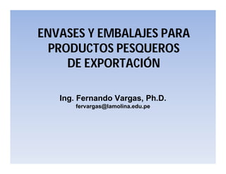 ENVASES Y EMBALAJES PARA
PRODUCTOS PESQUEROS
DE EXPORTACIÓN
Ing. Fernando Vargas, Ph.D.
fervargas@lamolina.edu.pe
 