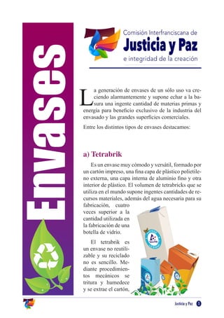 Envases
Justicia y Paz 1
L
a generación de envases de un sólo uso va cre-
ciendo alarmantemente y supone echar a la ba-
sura una ingente cantidad de materias primas y
energía para beneficio exclusivo de la industria del
envasado y las grandes superficies comerciales.
Entre los distintos tipos de envases destacamos:
a) Tetrabrik
Es un envase muy cómodo y versátil, formado por
un cartón impreso, una fina capa de plástico polietile-
no externa, una capa interna de aluminio fino y otra
interior de plástico. El volumen de tetrabricks que se
utiliza en el mundo supone ingentes cantidades de re-
cursos materiales, además del agua necesaria para su
fabricación, cuatro
veces superior a la
cantidad utilizada en
la fabricación de una
botella de vidrio.
El tetrabrik es
un envase no reutili-
zable y su reciclado
no es sencillo. Me-
diante procedimien-
tos mecánicos se
tritura y humedece
y se extrae el cartón,
 