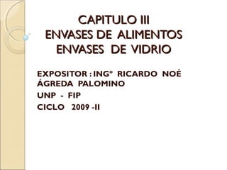 CAPITULO IIICAPITULO III
ENVASES DE ALIMENTOSENVASES DE ALIMENTOS
ENVASES DE VIDRIOENVASES DE VIDRIO
EXPOSITOR : INGº RICARDO NOÉ
ÁGREDA PALOMINO
UNP - FIP
CICLO 2009 -II
 