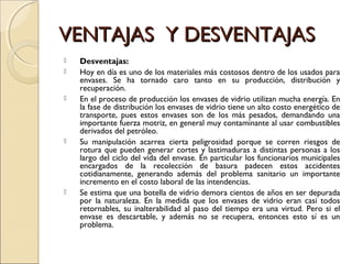 VENTAJAS Y DESVENTAJASVENTAJAS Y DESVENTAJAS
 Desventajas:
 Hoy en día es uno de los materiales más costosos dentro de los usados para
envases. Se ha tornado caro tanto en su producción, distribución y
recuperación.
 En el proceso de producción los envases de vidrio utilizan mucha energía. En
la fase de distribución los envases de vidrio tiene un alto costo energético de
transporte, pues estos envases son de los más pesados, demandando una
importante fuerza motriz, en general muy contaminante al usar combustibles
derivados del petróleo.
 Su manipulación acarrea cierta peligrosidad porque se corren riesgos de
rotura que pueden generar cortes y lastimaduras a distintas personas a los
largo del ciclo del vida del envase. En particular los funcionarios municipales
encargados de la recolección de basura padecen estos accidentes
cotidianamente, generando además del problema sanitario un importante
incremento en el costo laboral de las intendencias.
 Se estima que una botella de vidrio demora cientos de años en ser depurada
por la naturaleza. En la medida que los envases de vidrio eran casi todos
retornables, su inalterabilidad al paso del tiempo era una virtud. Pero si el
envase es descartable, y además no se recupera, entonces esto sí es un
problema.
 