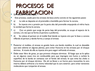 PROCESOS DEPROCESOS DE
FABRICACIONFABRICACION 2.Proceso Prensa-soplo
   Este proceso, usado para los envases de boca ancha concite en los siguientes pasos:
 a)       La vela se deposita en el premolde o bombillo para formar la corona.
 b)      Se inyecta aire a presión por la parte alta del premolde empujando el vidrio hacia
la cavidad que forma la corona.
 c)       Con un pistón que surge de parte baja del premolde, se ocupa el espacio de la
corona, a la vez que se forma el parisino o preforma.
 d)      Se coloca el parison en el molde final donde se inyecta aire por la base o corona
inflando el parison y dando forma y cuerpo al envase.
 
 Posterior al moldeo, el envase es guiado hacia una banda metálica, la cual es deseable
que esté caliente en algunas plantas, para evitar fracturas en los envases por el choque
térmico.  A través de ella se inyecta aire para seguir enfriando el envase.
 Debe estar libre de grasa, ya que provoca choques térmicos.  El fuego que se le aplica
es, en algunos casos rico en combustible para que impregne con humo o carbón la
superficie de la banda en contacto con el fondo del envase, lo que evita los cheks o
fracturas por el choque térmico.  De ahí se llevan a un horno para recocerlos; la cara
interna deberá enfriarse a la misma velocidad que la cara exterior, para evitar tensiones
moleculares que romperían el envase.
 