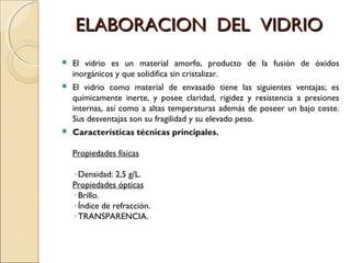 ELABORACION DEL VIDRIOELABORACION DEL VIDRIO
 El vidrio es un material amorfo, producto de la fusión de óxidos
inorgánicos y que solidifica sin cristalizar.
 El vidrio como material de envasado tiene las siguientes ventajas; es
químicamente inerte, y posee claridad, rigidez y resistencia a presiones
internas, así como a altas temperaturas además de poseer un bajo coste.
Sus desventajas son su fragilidad y su elevado peso.
 Características técnicas principales.
Propiedades físicas
· Densidad: 2,5 g/L.
Propiedades ópticas
· Brillo.
· Índice de refracción.
· TRANSPARENCIA.
 