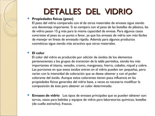 DETALLES DEL VIDRIODETALLES DEL VIDRIO
 Propiedades físicas (peso)
El peso del vidrio comparado con el de otros materiales de envases sigue siendo
una desventaja importante. Si se compara con el peso de las botellas de plástico, las
de vidrio pesan 15 g más para la misma capacidad de envase. Para algunos casos
concretos el peso es un punto a favor, ya que los envases de vidrio son más fáciles
de manejar en líneas de envasado rápido. Además para algunos productos
cosméticos sigue siendo más atractivo que otros materiales.
 El color
El color del vidrio es producido por adición de óxidos de los elementos
pertenecientes a los grupos de transición de la tabla periódica, siendo los más
importantes el titanio, vanadio, cromo, manganeso, hierro, cobalto, níquel y cobre.
Las porciones en que estos óxidos entran en el vidrio pueden ser pequeñas, pero
varían con la intensidad de coloración que se desee obtener y con el poder
colorante del óxido. Aunque estos colorantes tienen poca influencia en las
propiedades físicas generales del vidrio base, a veces es necesario modificar la
composición de éste para obtener un color determinado.
 Envases de vidrio Los tipos de envases principales que se pueden obtener son:
tarros, vasos para bebidas y equipos de vidrio para laboratorios químicos, botellas
(de cuello estrecho), frascos.
 