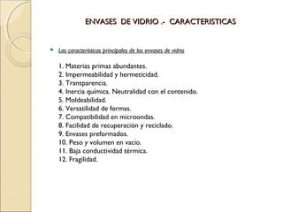 ENVASES DE VIDRIO .- CARACTERISTICASENVASES DE VIDRIO .- CARACTERISTICAS
 Las características principales de los envases de vidrio
1. Materias primas abundantes.
2. Impermeabilidad y hermeticidad.
3. Transparencia.
4. Inercia química. Neutralidad con el contenido.
5. Moldeabilidad.
6. Versatilidad de formas.
7. Compatibilidad en microondas.
8. Facilidad de recuperación y reciclado.
9. Envases preformados.
10. Peso y volumen en vacío.
11. Baja conductividad térmica.
12. Fragilidad.
 