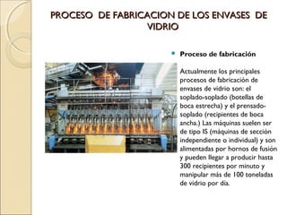 PROCESO DE FABRICACION DE LOS ENVASES DEPROCESO DE FABRICACION DE LOS ENVASES DE
VIDRIOVIDRIO
 Proceso de fabricación
Actualmente los principales
procesos de fabricación de
envases de vidrio son: el
soplado-soplado (botellas de
boca estrecha) y el prensado-
soplado (recipientes de boca
ancha.) Las máquinas suelen ser
de tipo IS (máquinas de sección
independiente o individual) y son
alimentadas por hornos de fusión
y pueden llegar a producir hasta
300 recipientes por minuto y
manipular más de 100 toneladas
de vidrio por día.
 