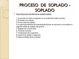 PROCESO DE SOPLADO -PROCESO DE SOPLADO -
SOPLADOSOPLADO
 Fases del proceso de fabricación soplado-soplado
1. La porción de vidrio se deposita en la cavidad del molde invertido.
2. Prensado con émbolo.
3. Primer paso de soplado.
4. La pieza parcialmente formada llamada Parison se reorienta y se transfiere al
segundo molde de soplado más grande.
5. Soplado de su forma final.
6. Túnel de recocido.
7. Tratamiento de la superficie.
8. Control de calidad e inspección.
9. Sobre-embalaje de los artículos.
 