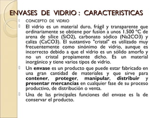 ENVASES DE VIDRIO : CARACTERISTICASENVASES DE VIDRIO : CARACTERISTICAS
 CONCEPTO DE VIDRIO
 El vidrio es un material duro, frágil y transparente que
ordinariamente se obtiene por fusión a unos 1.500 ºC de
arena de sílice (SiO2), carbonato sódico (Na2CO3) y
caliza (CaCO3). El sustantivo "cristal" es utilizado muy
frecuentemente como sinónimo de vidrio, aunque es
incorrecto debido a que el vidrio es un sólido amorfo y
no un cristal propiamente dicho. Es un material
inorgánico y tiene varios tipos de vidrio.
 Un envase es un producto que puede estar fabricado en
una gran cantidad de materiales y que sirve para
contener, proteger, manipular, distribuir y
presentar mercancías en cualquier fase de su proceso
productivo, de distribución o venta.
 Una de las principales funciones del envase es la de
conservar el producto.
 