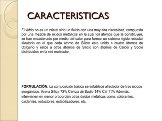 CARACTERISTICASCARACTERISTICAS
El vidrio no es un cristal sino un fluido con una muy alta viscosidad, compuesto
por una mezcla de óxidos metálicos en la cual los átomos que la constituyen,
se han encadenado por medio del calor para formar un sistema rígido reticular
aleatorio en el que cada átomo de Silicio esta unido a cuatro átomos de
Oxígeno y estos a otros átomos de Silicio con átomos de Calcio y Sodio
distribuidos en la red molecular.
FORMULACIÓN: La composición básica se establece alrededor de tres óxidos
inorgánicos: Arena Sílica 73% Ceniza de Sodio 14% Cal 11% Además,
intervienen en menor proporción otros óxidos metálicos como: colorantes,
oxidantes, reductores, estabilizadores, etc.
 