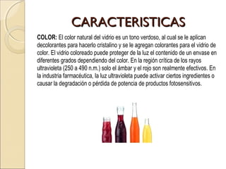 CARACTERISTICASCARACTERISTICAS
COLOR: El color natural del vidrio es un tono verdoso, al cual se le aplican
decolorantes para hacerlo cristalino y se le agregan colorantes para el vidrio de
color. El vidrio coloreado puede proteger de la luz el contenido de un envase en
diferentes grados dependiendo del color. En la región crítica de los rayos
ultravioleta (250 a 490 n.m.) solo el ámbar y el rojo son realmente efectivos. En
la industria farmacéutica, la luz ultravioleta puede activar ciertos ingredientes o
causar la degradación o pérdida de potencia de productos fotosensitivos.
 