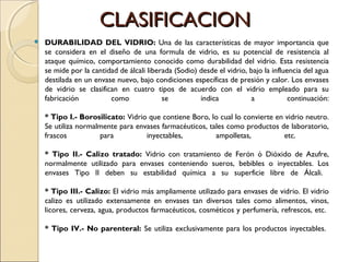 CLASIFICACIONCLASIFICACION
 DURABILIDAD DEL VIDRIO: Una de las características de mayor importancia que
se considera en el diseño de una formula de vidrio, es su potencial de resistencia al
ataque químico, comportamiento conocido como durabilidad del vidrio. Esta resistencia
se mide por la cantidad de álcali liberada (Sodio) desde el vidrio, bajo la influencia del agua
destilada en un envase nuevo, bajo condiciones específicas de presión y calor. Los envases
de vidrio se clasifican en cuatro tipos de acuerdo con el vidrio empleado para su
fabricación como se indica a continuación:
* Tipo I.- Borosilicato: Vidrio que contiene Boro, lo cual lo convierte en vidrio neutro.
Se utiliza normalmente para envases farmacéuticos, tales como productos de laboratorio,
frascos para inyectables, ampolletas, etc.
* Tipo II.- Calizo tratado: Vidrio con tratamiento de Ferón ó Dióxido de Azufre,
normalmente utilizado para envases conteniendo sueros, bebibles o inyectables. Los
envases Tipo II deben su estabilidad química a su superficie libre de Álcali.
* Tipo III.- Calizo: El vidrio más ampliamente utilizado para envases de vidrio. El vidrio
calizo es utilizado extensamente en envases tan diversos tales como alimentos, vinos,
licores, cerveza, agua, productos farmacéuticos, cosméticos y perfumería, refrescos, etc.
* Tipo IV.- No parenteral: Se utiliza exclusivamente para los productos inyectables.
 