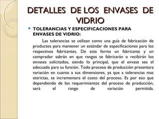 DETALLES DE LOS ENVASES DEDETALLES DE LOS ENVASES DE
VIDRIOVIDRIO
 TOLERANCIAS Y ESPECIFICACIONES PARA
ENVASES DE VIDRIO:
Las tolerancias se utilizan como una guía de fabricación de
productos para mantener un estándar de especificaciones para los
respectivos fabricantes. De esta forma un fabricante y un
comprador sabrán en que rangos se fabricarán o recibirán los
envases solicitados, siendo lo principal, que el envase sea el
adecuado para su función. Todo proceso de producción presentara
variación en cuanto a sus dimensiones, ya que a tolerancias mas
estrictas, se incrementara el costo del proceso. Es por eso que
dependiendo de los requerimientos del proceso de producción,
será el rango de variación permitida.
 