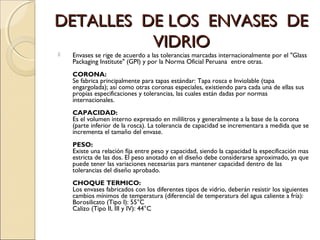 DETALLES DE LOS ENVASES DEDETALLES DE LOS ENVASES DE
VIDRIOVIDRIO
 Envases se rige de acuerdo a las tolerancias marcadas internacionalmente por el "Glass
Packaging Institute" (GPI) y por la Norma Oficial Peruana entre otras.
CORONA:
Se fabrica principalmente para tapas estándar: Tapa rosca e Inviolable (tapa
engargolada); así como otras coronas especiales, existiendo para cada una de ellas sus
propias especificaciones y tolerancias, las cuales están dadas por normas
internacionales.
CAPACIDAD:
Es el volumen interno expresado en mililitros y generalmente a la base de la corona
(parte inferior de la rosca). La tolerancia de capacidad se incrementara a medida que se
incrementa el tamaño del envase.
PESO:
Existe una relación fija entre peso y capacidad, siendo la capacidad la especificación mas
estricta de las dos. El peso anotado en el diseño debe considerarse aproximado, ya que
puede tener las variaciones necesarias para mantener capacidad dentro de las
tolerancias del diseño aprobado.
CHOQUE TERMICO:
Los envases fabricados con los diferentes tipos de vidrio, deberán resistir los siguientes
cambios mínimos de temperatura (diferencial de temperatura del agua caliente a fría):
Borosilicato (Tipo I): 55°C
Calizo (Tipo II, III y IV): 44°C
 