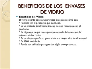 BENEFICIOS DE LOS ENVASESBENEFICIOS DE LOS ENVASES
DE VIDRIODE VIDRIO
 Beneficios del Vidrio:
El vidrio cuenta con características excelentes como son:
* Permite ver el producto que contiene.
* Es un material totalmente inocuo que no reacciona con el
producto.
* Es higiénico ya que no es poroso evitando la formación de
colonias de bacterias.
* Es un aislante perfecto generando una mayor vida en el anaquel.
* Es 100% reciclable.
* Puede ser utilizado para guardar algún otro producto.
 