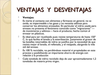 VENTAJAS Y DESVENTAJASVENTAJAS Y DESVENTAJAS
 Ventajas:
 Es inerte al contacto con alimentos y fármacos en general, no se
oxida, es impermeable a los gases y no necesita aditivos para
conservar los alimentos envasados. En particular el vidrio usado para
envases no presenta el fenómeno conocido como "migraciones" —
de monómeros y aditivos— hacia el producto, hecho común al
envasar en plásticos.
 Es ideal para ser reutilizado pues resiste temperaturas de hasta 150º
C, lo que facilita el lavado y la esterilización. Justamente el grosor de
las botellas retornables de vidrio se justifica por la necesidad de que
resista mejor el lavado, el rellenado, y el retapado, alargando la vida
útil del envase.
 Es 100 % reciclable, no perdiéndose material ni propiedades en este
proceso y posibilitando un importante ahorro de energía con
relación a la producción
 Cada tonelada de vidrio reciclado deja de usar aproximadamente 1,2
toneladas de materia prima virgen.
 