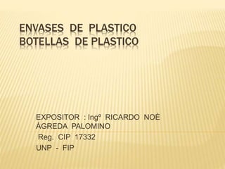 ENVASES DE PLASTICO
BOTELLAS DE PLASTICO
EXPOSITOR : Ingº RICARDO NOÈ
ÁGREDA PALOMINO
Reg. CIP 17332
UNP - FIP
 