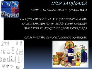 INERCIA QUIMICA
      VIDRIO ES INERTE AL ATAQUE QUIMICO

EN AGUA CALIENTE EL ATAQUE ES SUPERFICIAL
 LA ZONA HIDROLIZADA ACTUA COMO BARRERA
  QUE EVITA EL ATAQUE DE CAPAS INTERIORES

  EN ALIMENTOS ES UN EXCELENTE MATERIAL
 