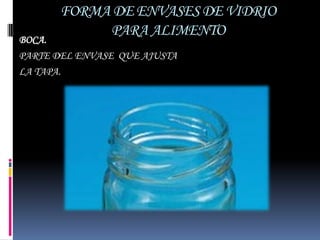 FORMA DE ENVASES DE VIDRIO
            PARA ALIMENTO
BOCA.
PARTE DEL ENVASE QUE AJUSTA
LA TAPA.
 