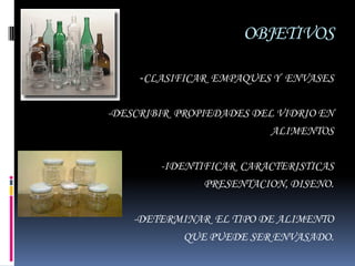 OBJETIVOS

     -CLASIFICAR EMPAQUES Y ENVASES

-DESCRIBIR PROPIEDADES DEL VIDRIO EN
                          ALIMENTOS

        -IDENTIFICAR CARACTERISTICAS
               PRESENTACION, DISENO.

    -DETERMINAR EL TIPO DE ALIMENTO
            QUE PUEDE SER ENVASADO.
 