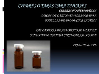 CIERRES O TAPAS PARA ENVASES
                     CIERRES NO HERMETICOS
          DISCOS DE CARTON EMPLEADOS PARA
            BOTELLAS DE PRODUCTOS LACTEOS

       LAS LAMINAS DE ALUMINIO SE UZAN EN
    CONSISTEENUNA HOJA CIRCULAR AJUSTABLE

                            PRESION SUAVE
 