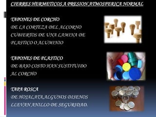 CIERRES HERMETICOS A PRESION ATMOSFERICA NORMAL

TAPONES DE CORCHO
DE LA CORTEZA DEL ALCORNO
CUBIERTOS DE UNA LAMINA DE
PLASTICO O ALUMINIO

TAPONES DE PLASTICO
DE BAJO COSTO HAN SUSTITUIDO
AL CORCHO

TAPA ROSCA
DE HOJALATA,ALGUNOS DISENOS
LLEVAN ANILLO DE SEGURIDAD.
 