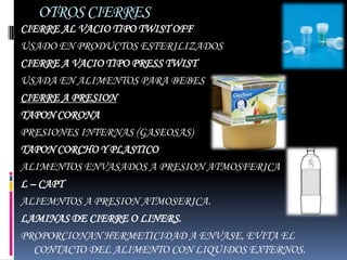 OTROS CIERRES
CIERRE AL VACIO TIPO TWIST OFF
USADO EN PRODUCTOS ESTERILIZADOS
CIERRE A VACIO TIPO PRESS TWIST
USADA EN ALIMENTOS PARA BEBES
CIERRE A PRESION
TAPON CORONA
PRESIONES INTERNAS (GASEOSAS)
TAPON CORCHO Y PLASTICO
ALIMENTOS ENVASADOS A PRESION ATMOSFERICA
L – CAPT
ALIEMNTOS A PRESION ATMOSERICA.
LAMINAS DE CIERRE O LINERS.
PROPORCIONAN HERMETICIDAD A ENVASE, EVITA EL
   CONTACTO DEL ALIMENTO CON LIQUIDOS EXTERNOS.
 