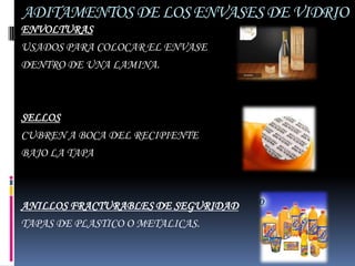 ADITAMENTOS DE LOS ENVASES DE VIDRIO
ENVOLTURAS
USADOS PARA COLOCAR EL ENVASE
DENTRO DE UNA LAMINA.



SELLOS
CUBREN A BOCA DEL RECIPIENTE
BAJO LA TAPA



ANILLOS FRACTURABLES DE SEGURIDAD
TAPAS DE PLASTICO O METALICAS.
 