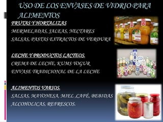 USO DE LOS ENVASES DE VIDRIO PARA
  ALIMENTOS
FRUTAS Y HORTALIZAS
MERMELADAS, JALEAS, NECTARES
SALSAS, PASTAS EXTRACTOS DE VERDURA

LECHE Y PRODUCTOS LACTEOS.
CREMA DE LECHE, KUMS YOGUR
ENVASE TRADICIONAL DE LA LECHE

ALIMENTOS VARIOS.
SALSAS, MAYONESA, MIEL ,CAFÉ, BEBIDAS
ALCOHOLICAS, REFRESCOS.
 