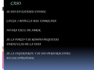 CASO.
SE DIO EN ESTADOS UNIDOS

CAUSA: 1 BOTELLA MAL FABRICADA

NO ERA FACIL DE ABRIR

SE LA FORZO Y SE ROMPIO PEQUENAS
PARTICULAS DE LA TAPA

SE LA INGERIERON, Y SE DIO PERFORACIONES
EN LOS INTESTINOS.
 