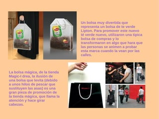 Un bolsa muy divertida que representa un bolsa de te verde Lipton. Para promover este nuevo té verde nuevo, utilizaron una tipica bolsa de compras y lo transformaron en algo que hara que las personas se animen a probar esta marca cuando la vean por las calles. La bolsa mágica, de la tienda Magic-I drea, la ilusión de una bolsa que levita (debido a unos hilos de pescar que sustituyen las asas) es una gran pieza de promoción de la tienda mágica, que llama la atención y hace girar cabezas. 