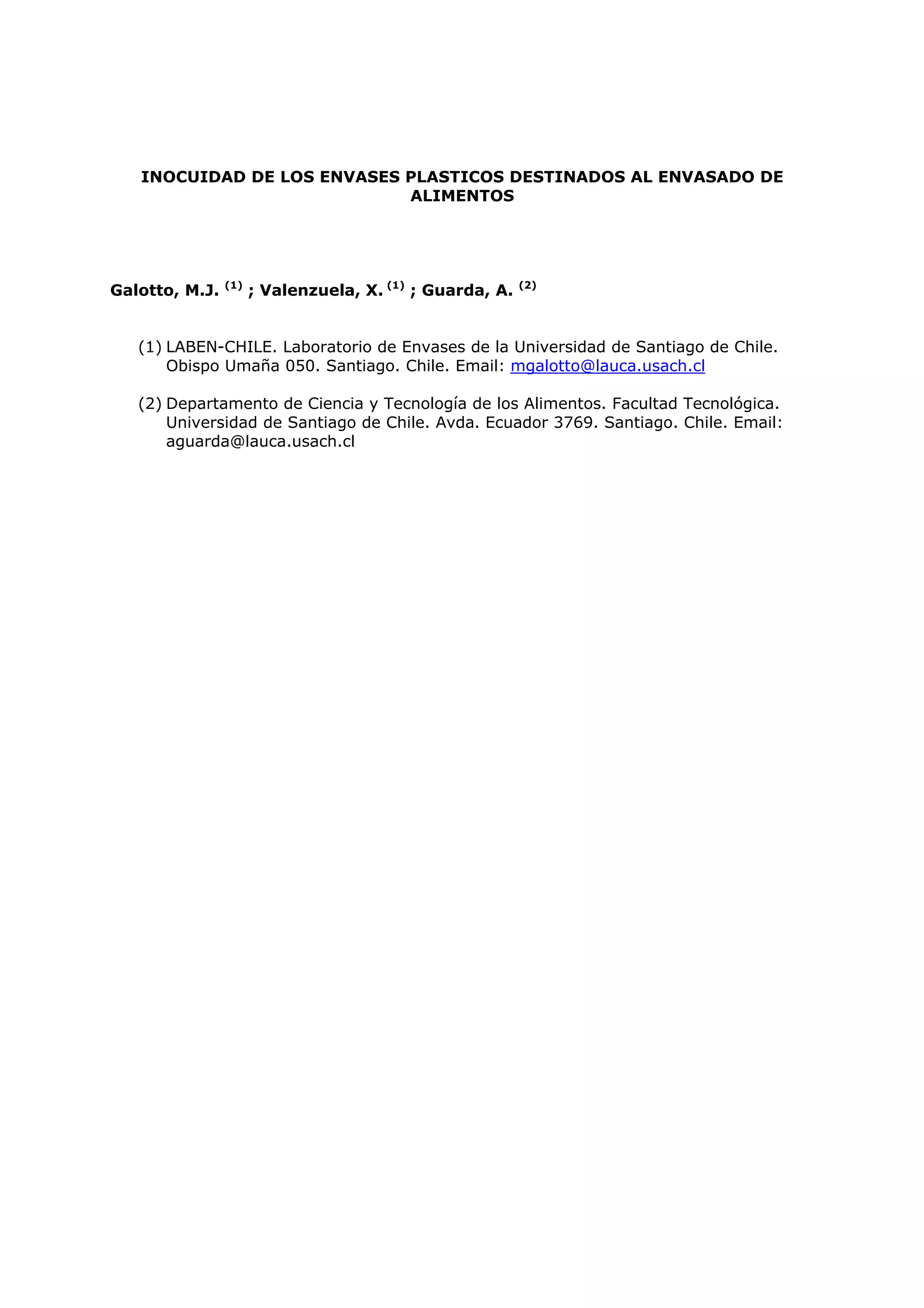 INOCUIDAD DE LOS ENVASES PLASTICOS DESTINADOS AL ENVASADO DE
                            ALIMENTOS




                (1)
Galotto, M.J.         ; Valenzuela, X. (1) ; Guarda, A.   (2)




   (1) LABEN-CHILE. Laboratorio de Envases de la Universidad de Santiago de Chile.
       Obispo Umaña 050. Santiago. Chile. Email: mgalotto@lauca.usach.cl

   (2) Departamento de Ciencia y Tecnología de los Alimentos. Facultad Tecnológica.
       Universidad de Santiago de Chile. Avda. Ecuador 3769. Santiago. Chile. Email:
       aguarda@lauca.usach.cl
 