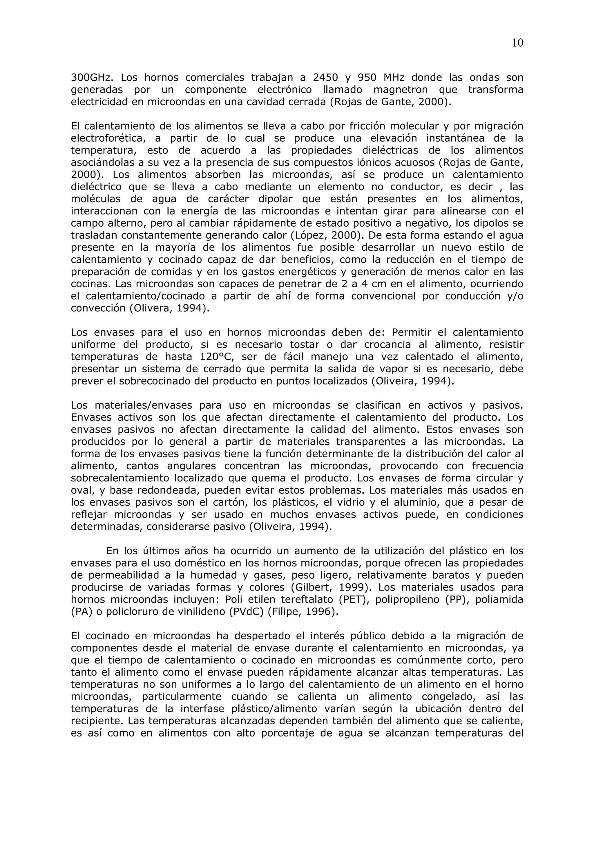 10

300GHz. Los hornos comerciales trabajan a 2450 y 950 MHz donde las ondas son
generadas por un componente electrónico llamado magnetron que transforma
electricidad en microondas en una cavidad cerrada (Rojas de Gante, 2000).

El calentamiento de los alimentos se lleva a cabo por fricción molecular y por migración
electroforética, a partir de lo cual se produce una elevación instantánea de la
temperatura, esto de acuerdo a las propiedades dieléctricas de los alimentos
asociándolas a su vez a la presencia de sus compuestos iónicos acuosos (Rojas de Gante,
2000). Los alimentos absorben las microondas, así se produce un calentamiento
dieléctrico que se lleva a cabo mediante un elemento no conductor, es decir , las
moléculas de agua de carácter dipolar que están presentes en los alimentos,
interaccionan con la energía de las microondas e intentan girar para alinearse con el
campo alterno, pero al cambiar rápidamente de estado positivo a negativo, los dipolos se
trasladan constantemente generando calor (López, 2000). De esta forma estando el agua
presente en la mayoría de los alimentos fue posible desarrollar un nuevo estilo de
calentamiento y cocinado capaz de dar beneficios, como la reducción en el tiempo de
preparación de comidas y en los gastos energéticos y generación de menos calor en las
cocinas. Las microondas son capaces de penetrar de 2 a 4 cm en el alimento, ocurriendo
el calentamiento/cocinado a partir de ahí de forma convencional por conducción y/o
convección (Olivera, 1994).

Los envases para el uso en hornos microondas deben de: Permitir el calentamiento
uniforme del producto, si es necesario tostar o dar crocancia al alimento, resistir
temperaturas de hasta 120°C, ser de fácil manejo una vez calentado el alimento,
presentar un sistema de cerrado que permita la salida de vapor si es necesario, debe
prever el sobrecocinado del producto en puntos localizados (Oliveira, 1994).

Los materiales/envases para uso en microondas se clasifican en activos y pasivos.
Envases activos son los que afectan directamente el calentamiento del producto. Los
envases pasivos no afectan directamente la calidad del alimento. Estos envases son
producidos por lo general a partir de materiales transparentes a las microondas. La
forma de los envases pasivos tiene la función determinante de la distribución del calor al
alimento, cantos angulares concentran las microondas, provocando con frecuencia
sobrecalentamiento localizado que quema el producto. Los envases de forma circular y
oval, y base redondeada, pueden evitar estos problemas. Los materiales más usados en
los envases pasivos son el cartón, los plásticos, el vidrio y el aluminio, que a pesar de
reflejar microondas y ser usado en muchos envases activos puede, en condiciones
determinadas, considerarse pasivo (Oliveira, 1994).

       En los últimos años ha ocurrido un aumento de la utilización del plástico en los
envases para el uso doméstico en los hornos microondas, porque ofrecen las propiedades
de permeabilidad a la humedad y gases, peso ligero, relativamente baratos y pueden
producirse de variadas formas y colores (Gilbert, 1999). Los materiales usados para
hornos microondas incluyen: Poli etilen tereftalato (PET), polipropileno (PP), poliamida
(PA) o policloruro de vinilideno (PVdC) (Filipe, 1996).

El cocinado en microondas ha despertado el interés público debido a la migración de
componentes desde el material de envase durante el calentamiento en microondas, ya
que el tiempo de calentamiento o cocinado en microondas es comúnmente corto, pero
tanto el alimento como el envase pueden rápidamente alcanzar altas temperaturas. Las
temperaturas no son uniformes a lo largo del calentamiento de un alimento en el horno
microondas, particularmente cuando se calienta un alimento congelado, así las
temperaturas de la interfase plástico/alimento varían según la ubicación dentro del
recipiente. Las temperaturas alcanzadas dependen también del alimento que se caliente,
es así como en alimentos con alto porcentaje de agua se alcanzan temperaturas del
 